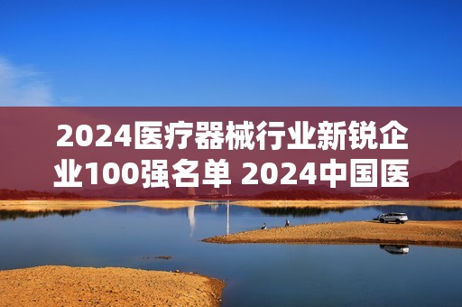 2024医疗器械行业新锐企业100强名单 2024中国医疗器械行业100强榜单