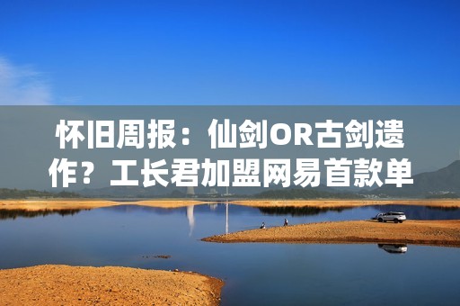 怀旧周报：仙剑OR古剑遗作？工长君加盟网易首款单机 多平台弹性买断