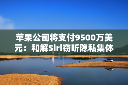 苹果公司将支付9500万美元：和解Siri窃听隐私集体诉讼