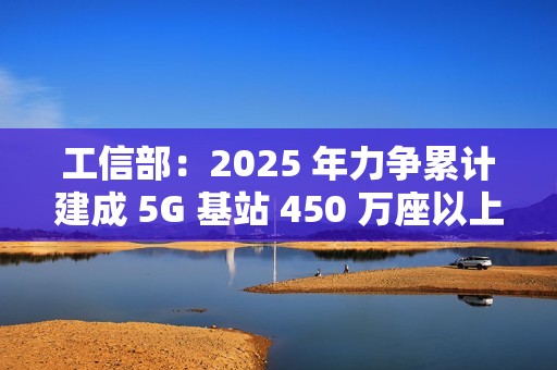 工信部：2025 年力争累计建成 5G 基站 450 万座以上