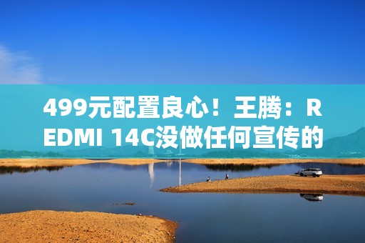 499元配置良心！王腾：REDMI 14C没做任何宣传的情况下爆火了