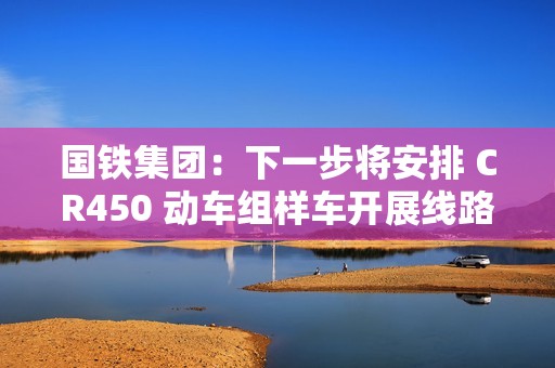 国铁集团：下一步将安排 CR450 动车组样车开展线路试验和考核，争取早日投入商业运营