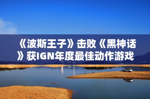 《波斯王子》击败《黑神话》获IGN年度最佳动作游戏