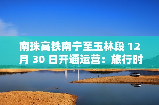 南珠高铁南宁至玉林段 12 月 30 日开通运营：旅行时间缩短至 48 分钟
