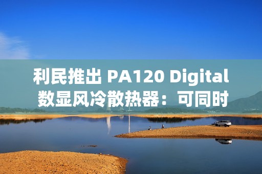 利民推出 PA120 Digital 数显风冷散热器：可同时显示 4 项数据