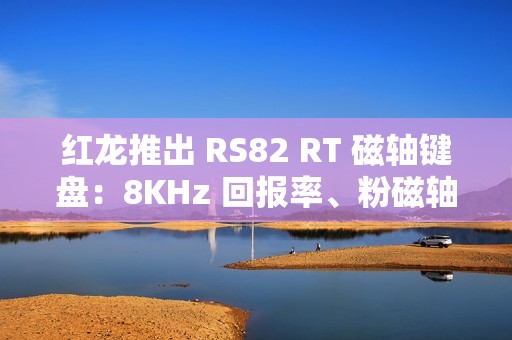 红龙推出 RS82 RT 磁轴键盘：8KHz 回报率、粉磁轴 / 磁玉轴 PRO，1 月 6 日首销 399 元起
