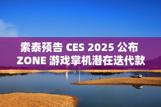 索泰预告 CES 2025 公布 ZONE 游戏掌机潜在迭代款信息