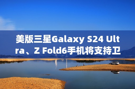 美版三星Galaxy S24 Ultra、Z Fold6手机将支持卫星消息