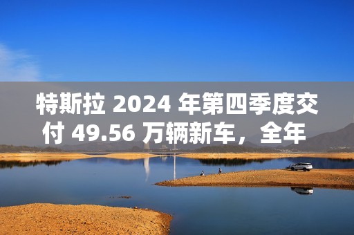 特斯拉 2024 年第四季度交付 49.56 万辆新车，全年 178.92 万辆为 10 多年来首次下滑