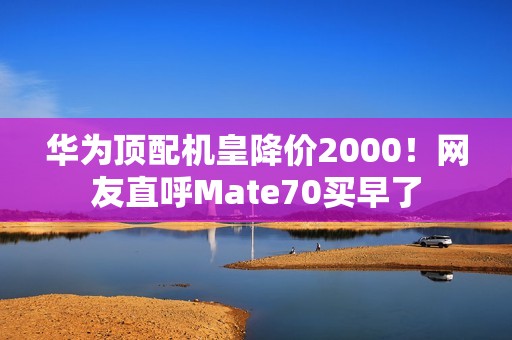 华为顶配机皇降价2000！网友直呼Mate70买早了