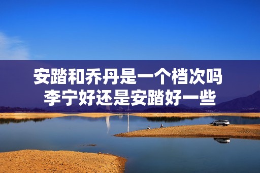 安踏和乔丹是一个档次吗 李宁好还是安踏好一些