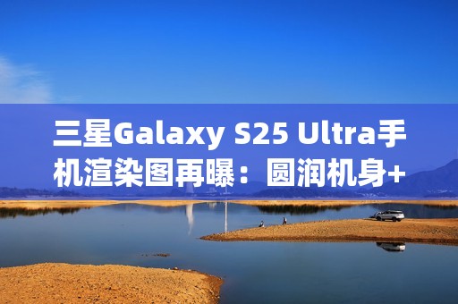 三星Galaxy S25 Ultra手机渲染图再曝：圆润机身+环形纹理相机