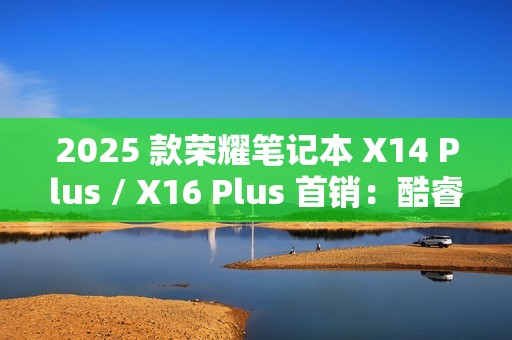 2025 款荣耀笔记本 X14 Plus / X16 Plus 首销：酷睿 5-220H、新增“浅海蓝”配色，4879 元起