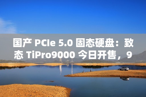 国产 PCIe 5.0 固态硬盘：致态 TiPro9000 今日开售，999 元起