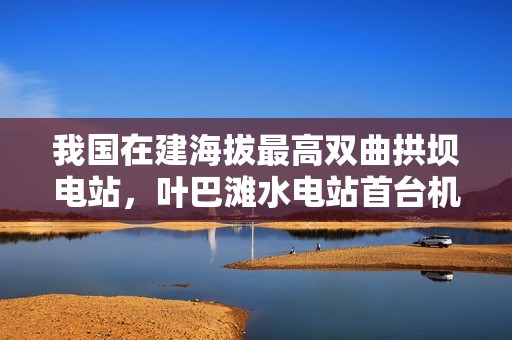 我国在建海拔最高双曲拱坝电站，叶巴滩水电站首台机组定子吊装成功