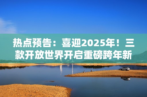 热点预告：喜迎2025年！三款开放世界开启重磅跨年新版本