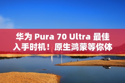 华为 Pura 70 Ultra 最佳入手时机！原生鸿蒙等你体验