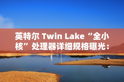 英特尔 Twin Lake“全小核”处理器详细规格曝光：仅提升 CPU、GPU 睿频