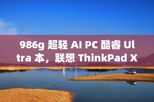 986g 超轻 AI PC 酷睿 Ultra 本，联想 ThinkPad X1 Carbon 2025 Aura 评测