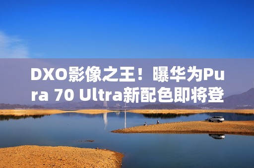 DXO影像之王！曝华为Pura 70 Ultra新配色即将登场