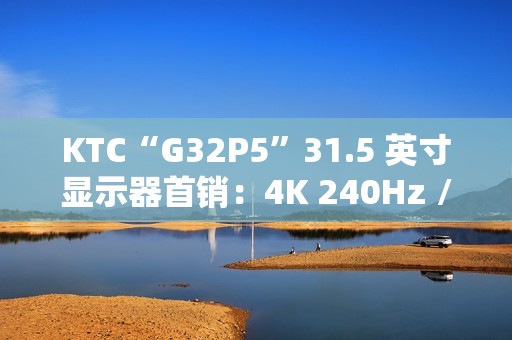KTC“G32P5”31.5 英寸显示器首销：4K 240Hz / FHD 480Hz 双模 OLED，7499 元