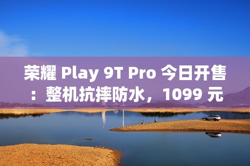 荣耀 Play 9T Pro 今日开售：整机抗摔防水，1099 元起