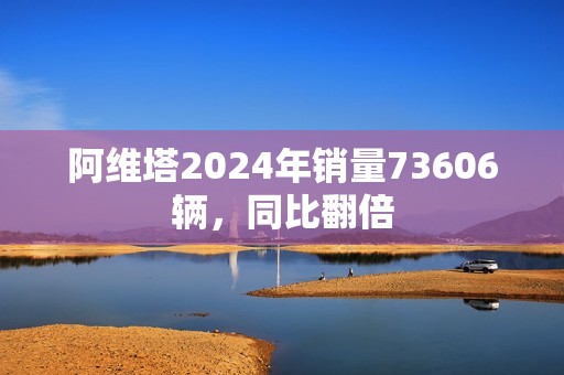 阿维塔2024年销量73606辆，同比翻倍