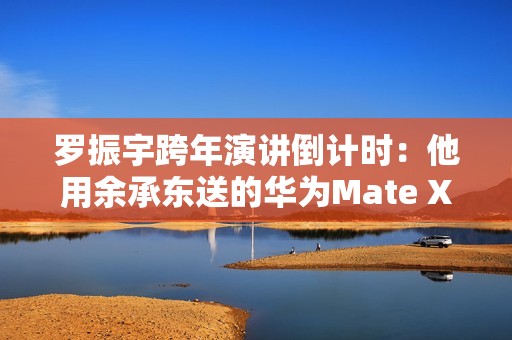 罗振宇跨年演讲倒计时：他用余承东送的华为Mate X6跟大家合影留念