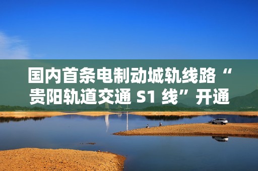 国内首条电制动城轨线路“贵阳轨道交通 S1 线”开通初期运营