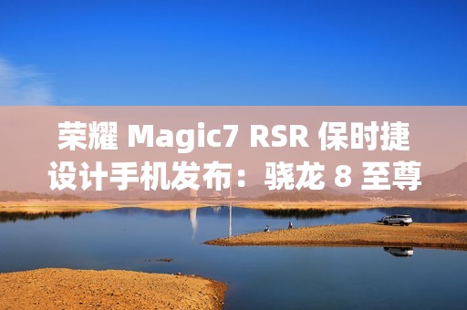荣耀 Magic7 RSR 保时捷设计手机发布：骁龙 8 至尊版、7999 元起