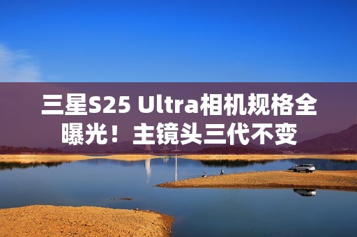 三星S25 Ultra相机规格全曝光！主镜头三代不变