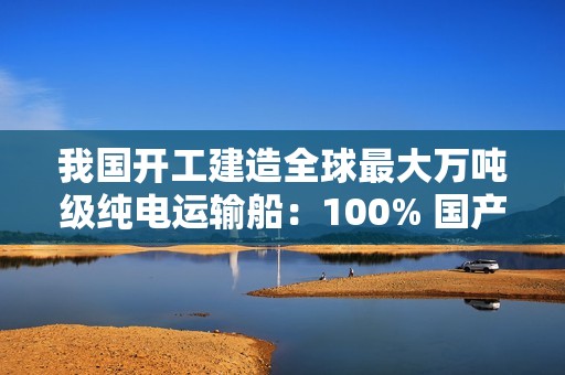 我国开工建造全球最大万吨级纯电运输船：100% 国产化，500 公里续航、最大载重 13740 吨