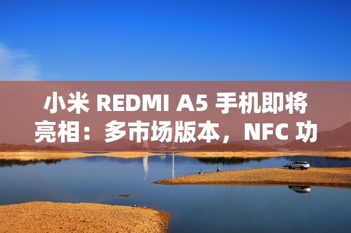 小米 REDMI A5 手机即将亮相：多市场版本，NFC 功能成亮点