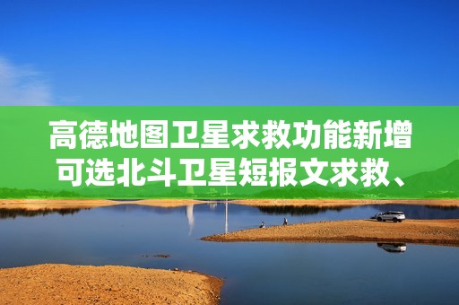高德地图卫星求救功能新增可选北斗卫星短报文求救、位置同显、救援小结，支持更多手机