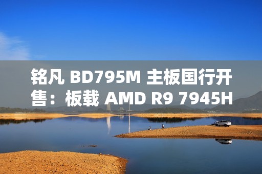 铭凡 BD795M 主板国行开售：板载 AMD R9 7945HX 处理器，2299 元