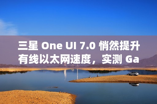 三星 One UI 7.0 悄然提升有线以太网速度，实测 Galaxy S24 Ultra 支持 2.5Gbps 速率