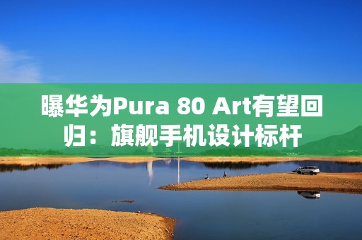 曝华为Pura 80 Art有望回归：旗舰手机设计标杆
