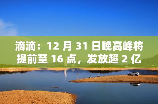 滴滴：12 月 31 日晚高峰将提前至 16 点，发放超 2 亿元司机补贴