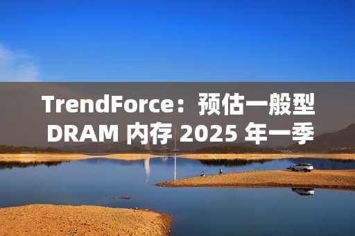 TrendForce：预估一般型 DRAM 内存 2025 年一季度合约价下跌 8%~13%
