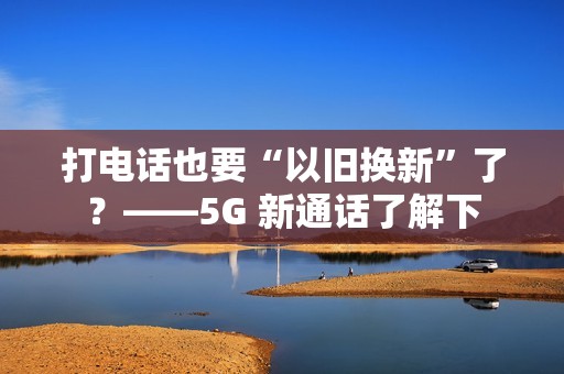 打电话也要“以旧换新”了？——5G 新通话了解下
