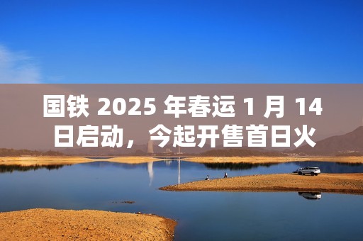 国铁 2025 年春运 1 月 14 日启动，今起开售首日火车票