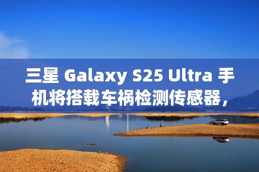 三星 Galaxy S25 Ultra 手机将搭载车祸检测传感器，此前已在多款机型中“蛰伏”