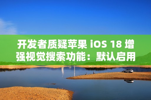 开发者质疑苹果 iOS 18 增强视觉搜索功能：默认启用，担忧泄露用户隐私
