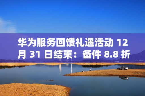 华为服务回馈礼遇活动 12 月 31 日结束：备件 8.8 折、换电池立减 50 元、维修免人工费等