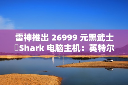雷神推出 26999 元黑武士・Shark 电脑主机：英特尔酷睿 Ultra 7 265K + RTX 4090D
