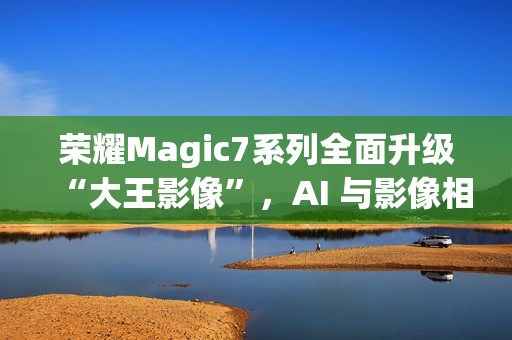 荣耀Magic7系列全面升级“大王影像”，AI 与影像相结合是未来发展方向