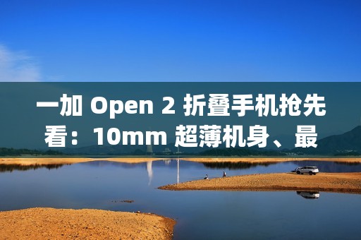 一加 Open 2 折叠手机抢先看：10mm 超薄机身、最高 16GB+1TB 组合，8/6.4 英寸屏幕