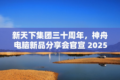 新天下集团三十周年，神舟电脑新品分享会官宣 2025 年 1 月 4 日举行