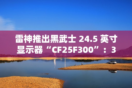 雷神推出黑武士 24.5 英寸显示器“CF25F300”：320Hz 超频高刷、1ms GTG 响应，首发 849 元