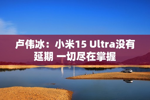 卢伟冰：小米15 Ultra没有延期 一切尽在掌握